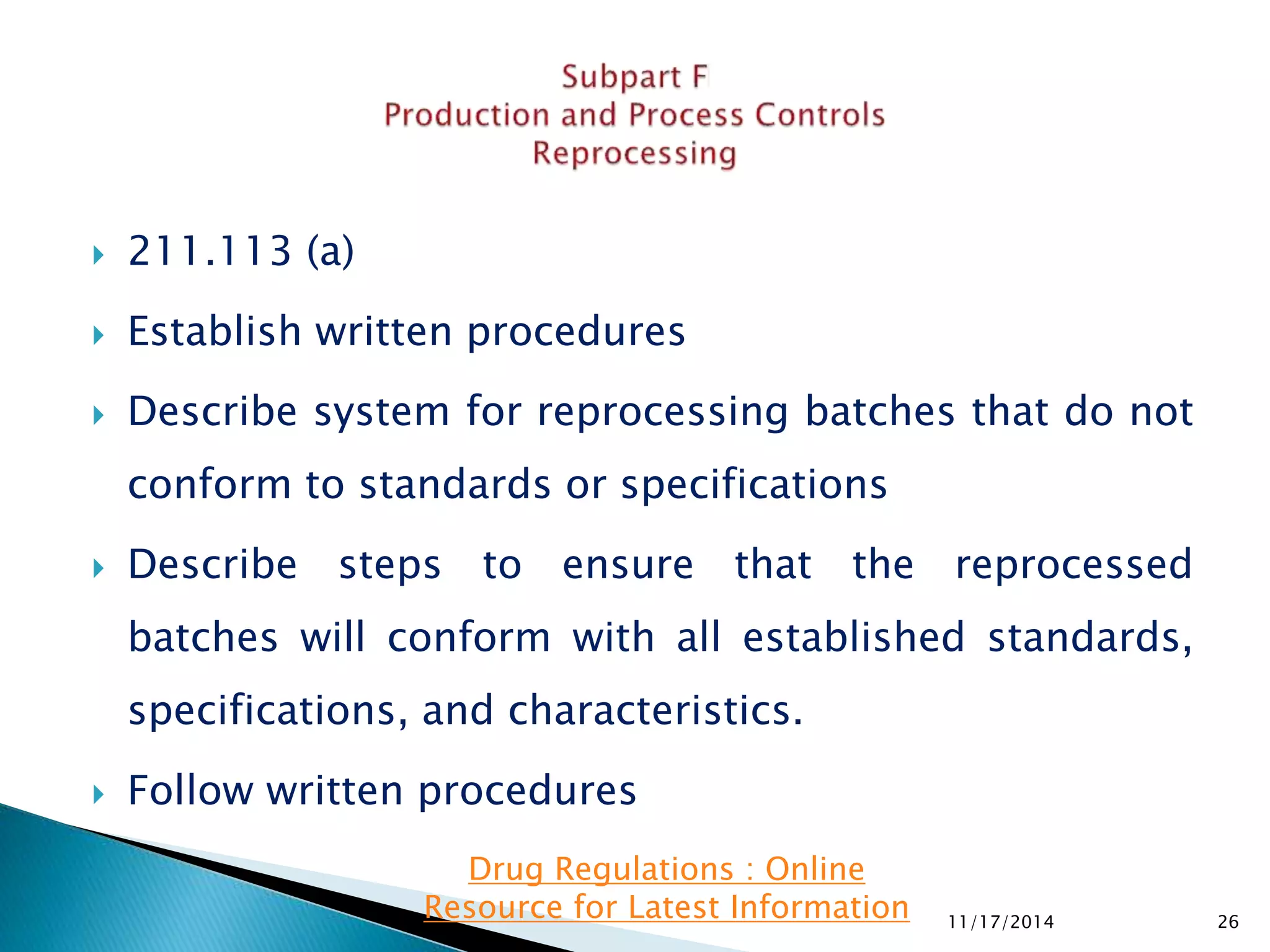  211.113 (a) 
 Establish written procedures 
 Describe system for reprocessing batches that do not 
conform to standards or specifications 
 Describe steps to ensure that the reprocessed 
batches will conform with all established standards, 
specifications, and characteristics. 
 Follow written procedures 
11/17/2014 26 
Drug Regulations : Online 
Resource for Latest Information 
 