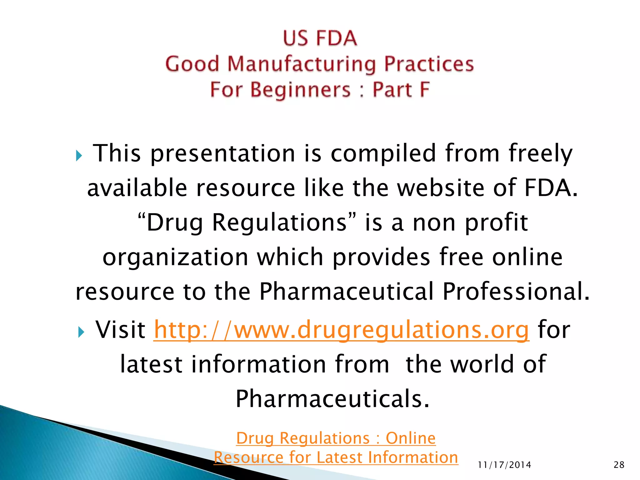  This presentation is compiled from freely 
available resource like the website of FDA. 
“Drug Regulations” is a non profit 
organization which provides free online 
resource to the Pharmaceutical Professional. 
 Visit http://www.drugregulations.org for 
latest information from the world of 
Pharmaceuticals. 
11/17/2014 28 
Drug Regulations : Online 
Resource for Latest Information 
