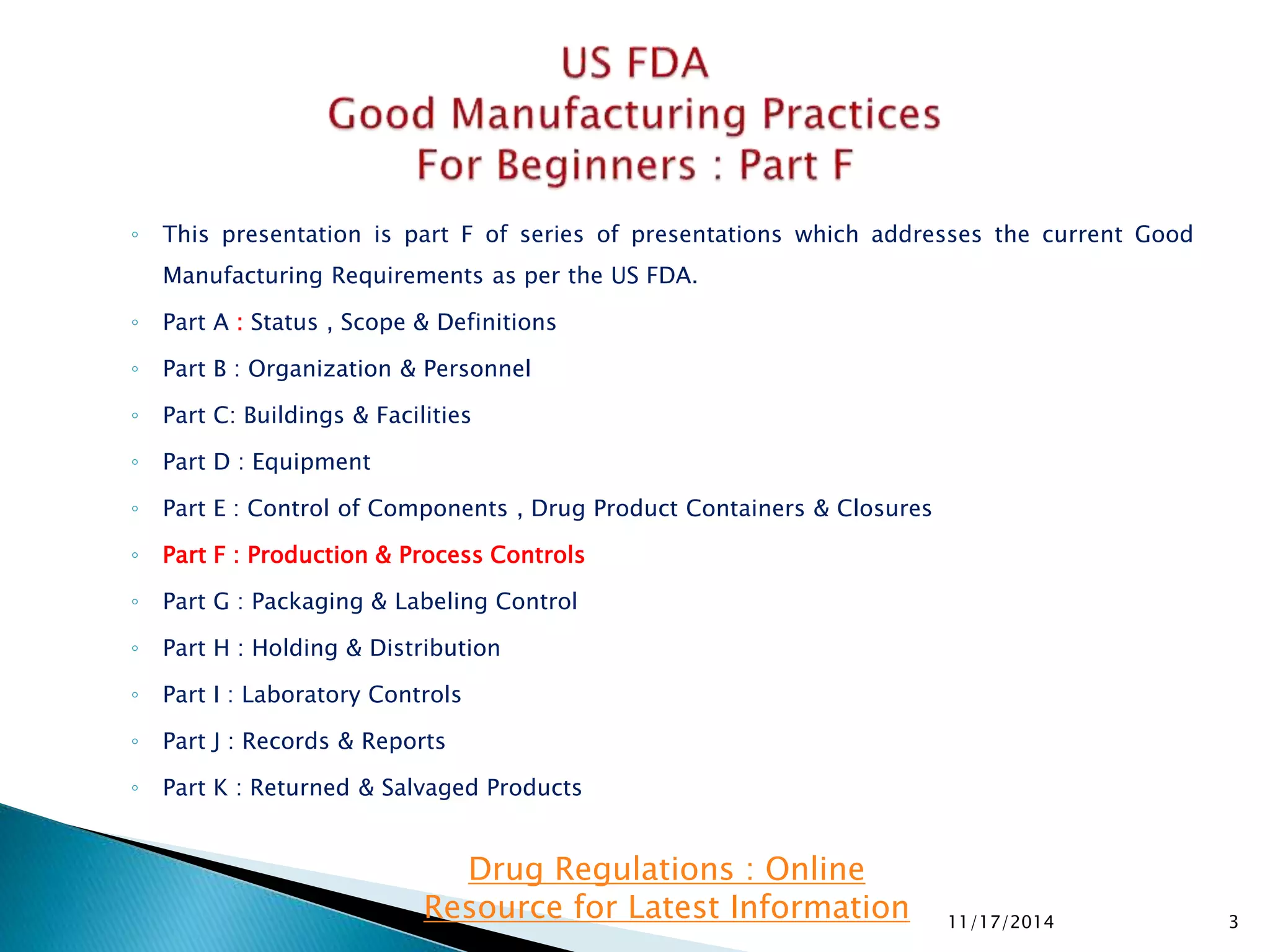 ◦ This presentation is part F of series of presentations which addresses the current Good 
Manufacturing Requirements as per the US FDA. 
◦ Part A : Status , Scope & Definitions 
◦ Part B : Organization & Personnel 
◦ Part C: Buildings & Facilities 
◦ Part D : Equipment 
◦ Part E : Control of Components , Drug Product Containers & Closures 
◦ Part F : Production & Process Controls 
◦ Part G : Packaging & Labeling Control 
◦ Part H : Holding & Distribution 
◦ Part I : Laboratory Controls 
◦ Part J : Records & Reports 
◦ Part K : Returned & Salvaged Products 
11/17/2014 3 
Drug Regulations : Online 
Resource for Latest Information 
 