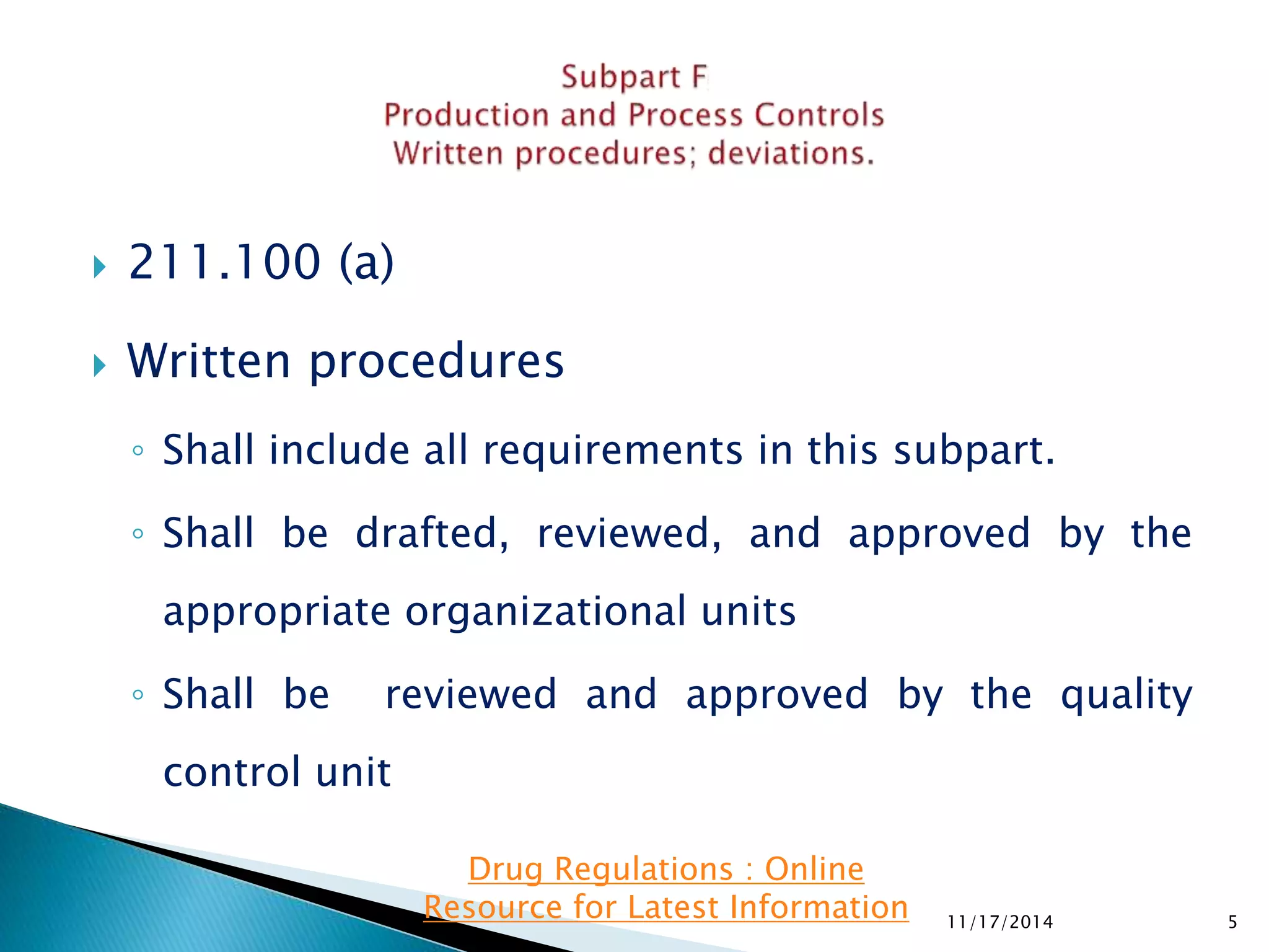  211.100 (a) 
 Written procedures 
◦ Shall include all requirements in this subpart. 
◦ Shall be drafted, reviewed, and approved by the 
appropriate organizational units 
◦ Shall be reviewed and approved by the quality 
control unit 
11/17/2014 5 
Drug Regulations : Online 
Resource for Latest Information 
 