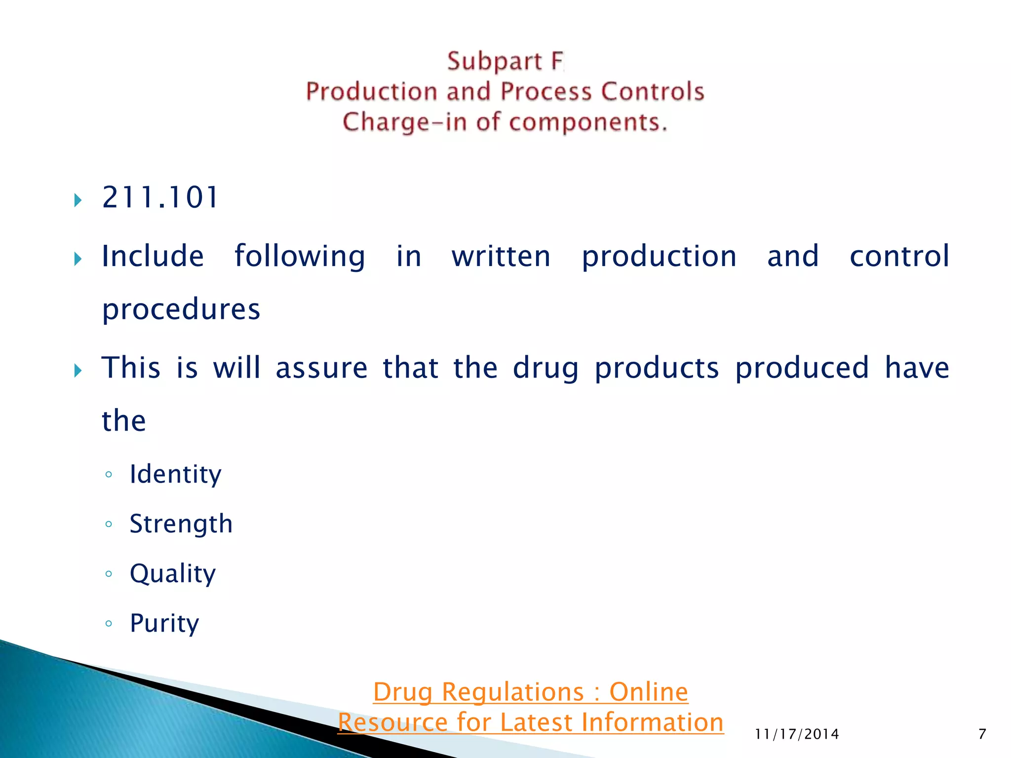  211.101 
 Include following in written production and control 
procedures 
 This is will assure that the drug products produced have 
the 
◦ Identity 
◦ Strength 
◦ Quality 
◦ Purity 
11/17/2014 7 
Drug Regulations : Online 
Resource for Latest Information 
 