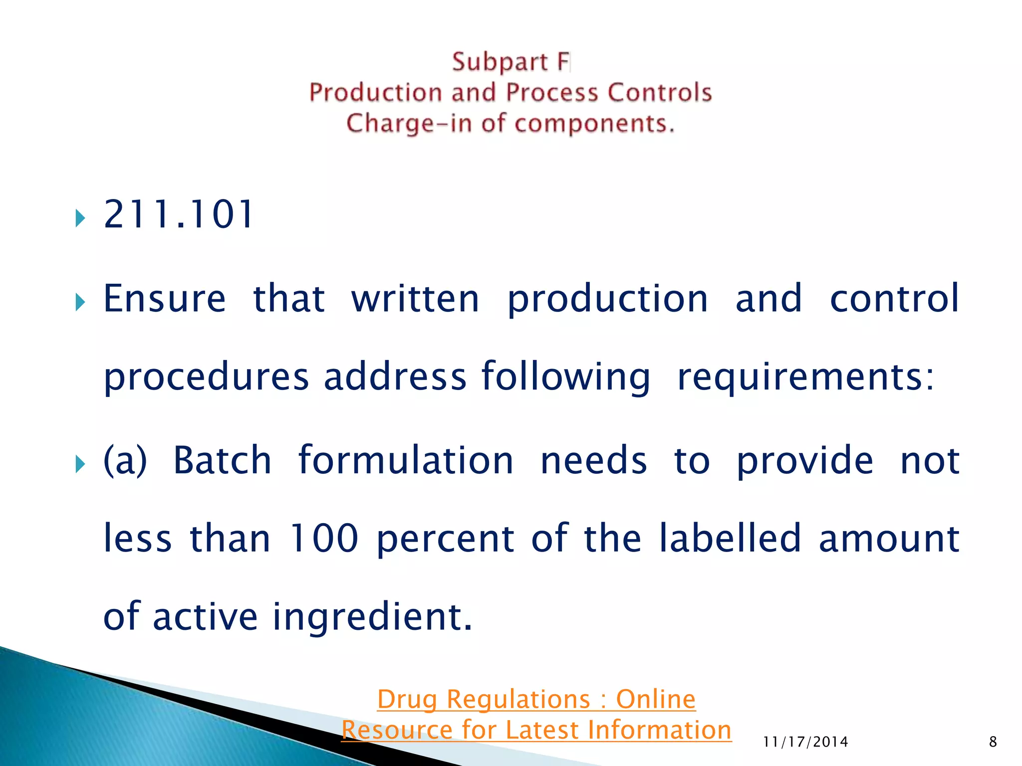  211.101 
 Ensure that written production and control 
procedures address following requirements: 
 (a) Batch formulation needs to provide not 
less than 100 percent of the labelled amount 
of active ingredient. 
11/17/2014 8 
Drug Regulations : Online 
Resource for Latest Information 
 