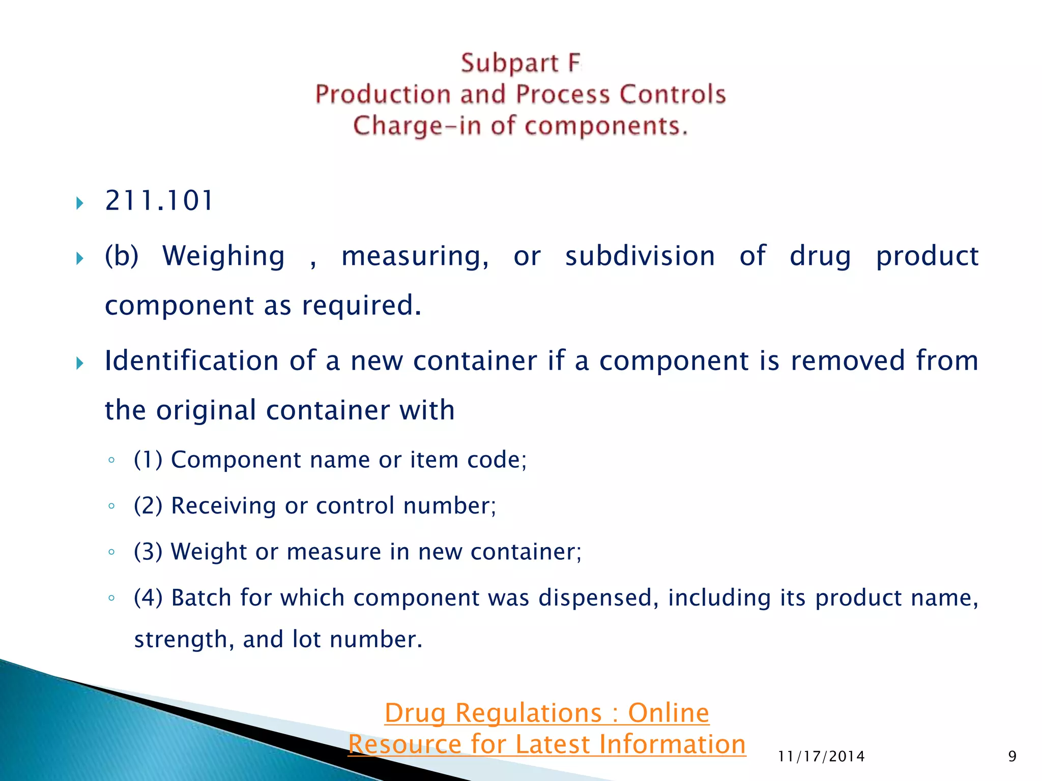  211.101 
 (b) Weighing , measuring, or subdivision of drug product 
component as required. 
 Identification of a new container if a component is removed from 
the original container with 
◦ (1) Component name or item code; 
◦ (2) Receiving or control number; 
◦ (3) Weight or measure in new container; 
◦ (4) Batch for which component was dispensed, including its product name, 
strength, and lot number. 
11/17/2014 9 
Drug Regulations : Online 
Resource for Latest Information 
 