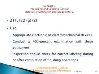  211.122 (g) (2)
 Use
◦ Appropriate electronic or electromechanical devices
◦ Conduct a 100-percent examination with these
equipment
◦ Inspection should check for correct labeling during
or after completion of finishing operations
11/17/2014 13
Drug Regulations : Online
Resource for Latest Information
 