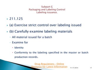  211.125
 (a) Exercise strict control over labeling issued
 (b) Carefully examine labeling materials
◦ All material issued for a batch
◦ Examine for
 Identity
 Conformity to the labeling specified in the master or batch
production records.
11/17/2014 17
Drug Regulations : Online
Resource for Latest Information
 