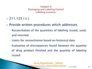  211.125 ( c )
 Provide written procedures which addresses
◦ Reconciliation of the quantities of labeling issued, used,
and returned
◦ Limits for reconciliation based on historical data
◦ Evaluation of discrepancies found between the quantity
of drug product finished and the quantity of labeling
issued
11/17/2014 18
Drug Regulations : Online
Resource for Latest Information
 