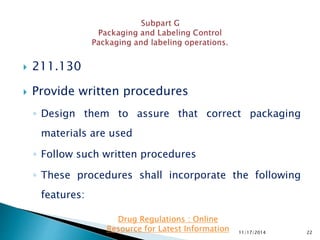 211.130
 Provide written procedures
◦ Design them to assure that correct packaging
materials are used
◦ Follow such written procedures
◦ These procedures shall incorporate the following
features:
11/17/2014 22
Drug Regulations : Online
Resource for Latest Information
 