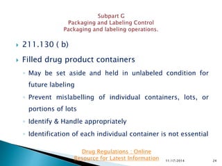  211.130 ( b)
 Filled drug product containers
◦ May be set aside and held in unlabeled condition for
future labeling
◦ Prevent mislabelling of individual containers, lots, or
portions of lots
◦ Identify & Handle appropriately
◦ Identification of each individual container is not essential
11/17/2014 24
Drug Regulations : Online
Resource for Latest Information
 
