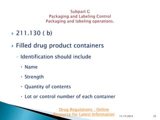  211.130 ( b)
 Filled drug product containers
◦ Identification should include
 Name
 Strength
 Quantity of contents
 Lot or control number of each container
11/17/2014 25
Drug Regulations : Online
Resource for Latest Information
 