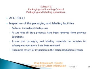  211.130( e )
 Inspection of the packaging and labeling facilities
◦ Perform immediately before use
◦ Assure that all drug products have been removed from previous
operations
◦ Assure that packaging and labeling materials not suitable for
subsequent operations have been removed
◦ Document results of inspection in the batch production records
11/17/2014 28
Drug Regulations : Online
Resource for Latest Information
 