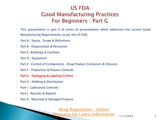◦ This presentation is part G of series of presentations which addresses the current Good
Manufacturing Requirements as per the US FDA.
◦ Part A : Status , Scope & Definitions
◦ Part B : Organization & Personnel
◦ Part C: Buildings & Facilities
◦ Part D : Equipment
◦ Part E : Control of Components , Drug Product Containers & Closures
◦ Part F : Production & Process Controls
◦ Part G : Packaging & Labeling Control
◦ Part H : Holding & Distribution
◦ Part I : Laboratory Controls
◦ Part J : Records & Reports
◦ Part K : Returned & Salvaged Products
11/17/2014 3
Drug Regulations : Online
Resource for Latest Information
 