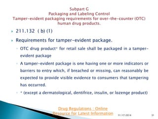  211.132 ( b) (1)
 Requirements for tamper-evident package.
◦ OTC drug product∗ for retail sale shall be packaged in a tamper-
evident package
◦ A tamper-evident package is one having one or more indicators or
barriers to entry which, if breached or missing, can reasonably be
expected to provide visible evidence to consumers that tampering
has occurred.
◦ ∗ (except a dermatological, dentifrice, insulin, or lozenge product)
11/17/2014 31
Drug Regulations : Online
Resource for Latest Information
 