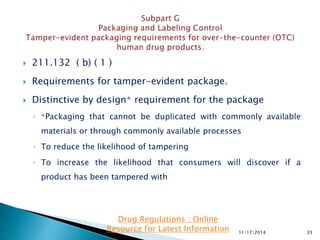  211.132 ( b) ( 1 )
 Requirements for tamper-evident package.
 Distinctive by design∗ requirement for the package
◦ ∗Packaging that cannot be duplicated with commonly available
materials or through commonly available processes
◦ To reduce the likelihood of tampering
◦ To increase the likelihood that consumers will discover if a
product has been tampered with
11/17/2014 33
Drug Regulations : Online
Resource for Latest Information
 