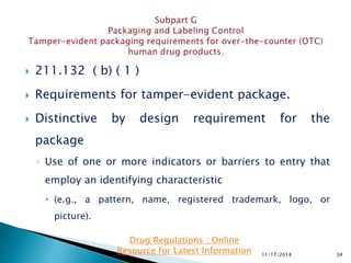  211.132 ( b) ( 1 )
 Requirements for tamper-evident package.
 Distinctive by design requirement for the
package
◦ Use of one or more indicators or barriers to entry that
employ an identifying characteristic
 (e.g., a pattern, name, registered trademark, logo, or
picture).
11/17/2014 34
Drug Regulations : Online
Resource for Latest Information
 