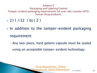  211.132 ( b) ( 2 )
 In addition to the tamper-evident packaging
requirement
◦ Any two-piece, hard gelatin capsule must be sealed
using an acceptable tamper-evident technology.
11/17/2014 36
Drug Regulations : Online
Resource for Latest Information
 