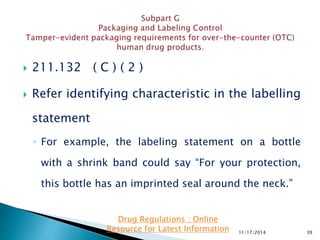  211.132 ( C ) ( 2 )
 Refer identifying characteristic in the labelling
statement
◦ For example, the labeling statement on a bottle
with a shrink band could say “For your protection,
this bottle has an imprinted seal around the neck.”
11/17/2014 39
Drug Regulations : Online
Resource for Latest Information
 