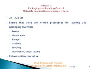  211.122 (a)
 Ensure that there are written procedures for labeling and
packaging materials
◦ Receipt
◦ Identification
◦ Storage
◦ Handling
◦ Sampling
◦ Examination, and/or testing
 Follow written procedure
11/17/2014 4
Drug Regulations : Online
Resource for Latest Information
 