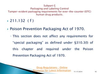  211.132 ( f )
 Poison Prevention Packaging Act of 1970.
◦ This section does not affect any requirements for
“special packaging” as defined under §310.3(l) of
this chapter and required under the Poison
Prevention Packaging Act of 1970.
11/17/2014 43
Drug Regulations : Online
Resource for Latest Information
 