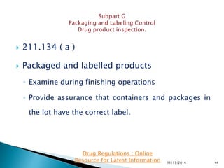  211.134 ( a )
 Packaged and labelled products
◦ Examine during finishing operations
◦ Provide assurance that containers and packages in
the lot have the correct label.
11/17/2014 44
Drug Regulations : Online
Resource for Latest Information
 