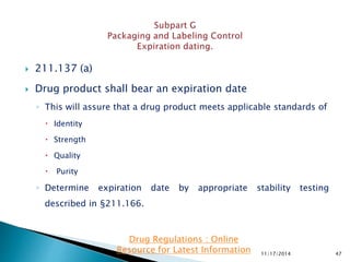  211.137 (a)
 Drug product shall bear an expiration date
◦ This will assure that a drug product meets applicable standards of
 Identity
 Strength
 Quality
 Purity
◦ Determine expiration date by appropriate stability testing
described in §211.166.
11/17/2014 47
Drug Regulations : Online
Resource for Latest Information
 