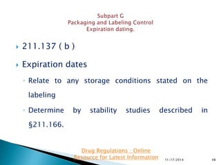  211.137 ( b )
 Expiration dates
◦ Relate to any storage conditions stated on the
labeling
◦ Determine by stability studies described in
§211.166.
11/17/2014 48
Drug Regulations : Online
Resource for Latest Information
 