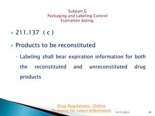  211.137 ( c )
 Products to be reconstituted
◦ Labeling shall bear expiration information for both
the reconstituted and unreconstituted drug
products
11/17/2014 49
Drug Regulations : Online
Resource for Latest Information
 