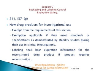  211.137 (g)
 New drug products for investigational use
◦ Exempt from the requirements of this section
◦ Exemption applicable if they meet standards or
specifications as demonstrated by stability studies during
their use in clinical investigations.
◦ Labeling shall bear expiration information for the
reconstituted drug product if product requires
reconstitution .
11/17/2014 53
Drug Regulations : Online
Resource for Latest Information
 