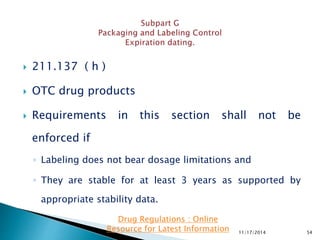  211.137 ( h )
 OTC drug products
 Requirements in this section shall not be
enforced if
◦ Labeling does not bear dosage limitations and
◦ They are stable for at least 3 years as supported by
appropriate stability data.
11/17/2014 54
Drug Regulations : Online
Resource for Latest Information
 