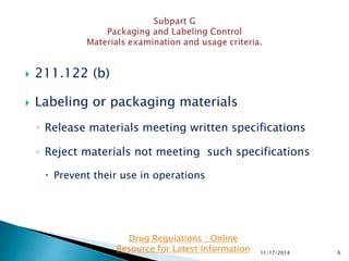  211.122 (b)
 Labeling or packaging materials
◦ Release materials meeting written specifications
◦ Reject materials not meeting such specifications
 Prevent their use in operations
11/17/2014 6
Drug Regulations : Online
Resource for Latest Information
 