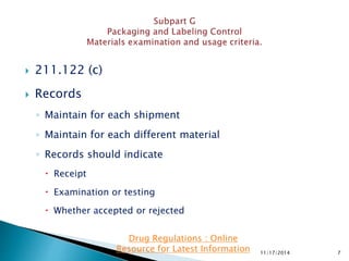  211.122 (c)
 Records
◦ Maintain for each shipment
◦ Maintain for each different material
◦ Records should indicate
 Receipt
 Examination or testing
 Whether accepted or rejected
11/17/2014 7
Drug Regulations : Online
Resource for Latest Information
 