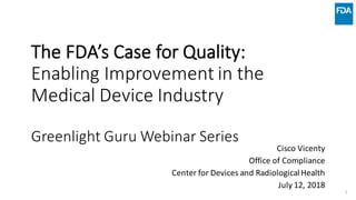 The	FDA’s	Case	for	Quality:
Enabling	Improvement	in	the	
Medical	Device	Industry
Greenlight	Guru	Webinar	Series
Cisco	Vicenty
Office	of	Compliance
Center	for	Devices	and	Radiological	Health
July	12,	2018
1
 