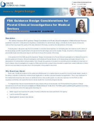 www.onlinecompliancepanel.com
Call: +1-510-857-5896
Fax: +1-510-509-9659
www.onlinecompliancepanel.com | 38868 Salmon Ter, Fremont, CA 94536
Webinar by Angela Bazigos
FDA Guidance Design Considerations for
Pivotal Clinical Investigations for Medical
Devices
[ Wednesday, 02 July 2014 | 10:00 AM PDT | 01:00 PM EDT ]
Description:
This webinar introduces FDA’s guidance "Design Considerations for Pivotal Clinical Investigations in Medical Devices" that was
published in late 2013. It discusses the regulatory considerations for clinical study design, and delves into the issues of bias and
variance that may impact the quality of the data obtained in the study, as well as the interpretation of the data.
Following that, it discusses way that are available to a medical device sponsor, for eliminating bias and variance, both in terms of
the study design and the requirements for the personnel that will design and run the studies. Finally, it touches on the study protocol
and statistical plan and discusses ways to use those to ensure the success of the study.
In November 2013 the FDA issued the Guidance "Design Considerations for Pivotal Clinical Investigations for Medical Devices" to
provide guidance to Industry, Clinical Investigators and Institutional Review Boards, on the study design principles relevant to the
development of medical device clinical studies. Even though this guidance is focused on is providing recommendations to sponsors on
how to design clinical investigations to support a PMA, sponsors who conduct clinical studies to support pre-market notification (510(k))
and de novo submissions may also rely on the principles in this guidance document.
Why Should you Attend:
Each year, insufficient evidence of the safety and effectiveness of a medical device caused from incorrect study design, results in
the delay or rejection of either the medical device application or studies conducted towards that application. This is very expensive for
the medical device sponsor who has to do additional work or redo existing work. It is also very expensive for the FDA (or other
regulatory authorities) who spend the time to review results from incorrectly designed studies.
To mitigate these issues and standardize the way industry design clinical studies, the FDA published the guidance "Design
Considerations for Pivotal Clinical Investigations in Medical Devices" in late 2013. The FDA’s goal in publishing this guidance is to help
device manufacturers select the appropriate trial design to:
Better support and improves the quality of safety & effectiveness data submitted to the agency
Lead to timelier FDA approval
Speed patients’ access to new devices
 