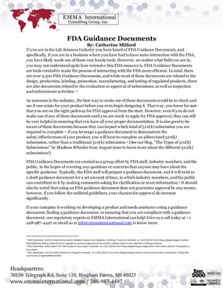 FDA Guidance Documents
By: Catherine Milford
If you are in the Life Sciences Industry you have heard of FDA Guidance Documents, and
specifically, if you are in a business where you have had to have some interaction with the FDA,
you have likely made use of these very handy tools. However, no matter what field you are in,
you may not understand quite how extensive this FDA resource is. FDA Guidance Documents
are tools created to make the process of interacting with the FDA more efficient. In total, there
are over 2,500 FDA Guidance Documents, and while most of these documents are related to the
design, production, labeling, promotion, manufacturing, and testing of regulated products, there
are also documents related to the evaluation or approval of submissions, as well as inspection
and enforcement activities.1,2
As someone in the industry, the best way to make use of these documents would be to check and
see if one exists for your product before you even begin designing it. That way, you know for sure
that you are on the right pathway for FDA approval from the start. However, even if you do not
make use of any of these documents until you are ready to apply for FDA approval, they can still
be very helpful in ensuring that you have all your proper documentation. It is also good to be
aware of these documents because they canimpact which kind of 510(k) submission you are
required to complete – if you leverage a guidance document to demonstrate the
safety/effectiveness of your product, you will have to complete an abbreviated 510(k)
submission, rather than a traditional 510(k) submission.3 (See our blog, “The Types of 510(k)
Submissions” by Madison Wheeler from August 2020 to learn more about the different 510(k)
submissions!)
FDA Guidance Documents are created as a group effort by FDA staff, industry members, and the
public, in the hopes of covering any questions or concerns that anyone may have about the
specific guidance. Typically, the FDA staff will prepare a guidance document, and it will exist as
a draft guidance document for a set amount of time, in which industry members, and the public
can contribute to it by making comments asking for clarification or more information.2 It should
also be noted that using an FDA guidance document does not guarantee approval by any means,
however, if you follow the outlined guidelines, your chances for approval do increase
significantly.
If your company is working on developing a product and needs assistance using a guidance
document, finding a guidance document, or ensuring that you are compliant with a guidance
document, our regulatory experts at EMMA International canhelp! Give us a call today at +1
248-987-4497 or email us at info@emmainternational.com to know more.
1
FDA (December 2020) Guidance Documents (Medical Devices and Radiation-Emitting Products) retrieved on 12/21/2020 from https://www.fda.gov/medical-
devices/device-advice-comprehensive-regulatory-assistance/guidance-documents-medical-devices-and-radiation-emitting-products
2
FDA (December 2020) Search for FDA Guidance Documents retrieved on 12/21/2020 from https://www.fda.gov/regulatory-information/search-fda-guidance-
documents
3
FDA (September 2019) 510(k) Submission Programs retrieved on 12/21/2020 from https://www.fda.gov/medical-devices /premarket-notification-510k/510k-
submission-programs#abbreviated
 