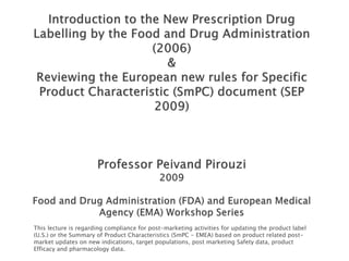 This lecture is regarding compliance for post-marketing activities for updating the product label
(U.S.) or the Summary of Product Characteristics (SmPC - EMEA) based on product related post-
market updates on new indications, target populations, post marketing Safety data, product
Efficacy and pharmacology data.
 