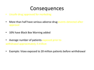 Consequences
• Unsafe drug approved for marketing

• More than half have serious adverse drug events detected after
  approval

• 10% have Black Box Warning added

• Average number of patients exposed prior to
withdrawal approximately 4 million

• Example: Vioxx exposed to 20 million patients before wirthdrawal
 