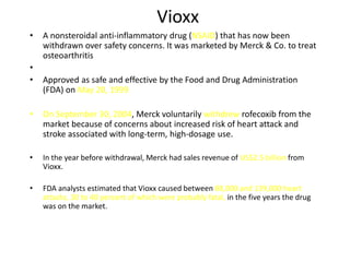 Vioxx
•   A nonsteroidal anti-inflammatory drug (NSAID) that has now been
    withdrawn over safety concerns. It was marketed by Merck & Co. to treat
    osteoarthritis
•
•   Approved as safe and effective by the Food and Drug Administration
    (FDA) on May 20, 1999

•   On September 30, 2004, Merck voluntarily withdrew rofecoxib from the
    market because of concerns about increased risk of heart attack and
    stroke associated with long-term, high-dosage use.

•   In the year before withdrawal, Merck had sales revenue of US$2.5 billion from
    Vioxx.

•   FDA analysts estimated that Vioxx caused between 88,000 and 139,000 heart
    attacks, 30 to 40 percent of which were probably fatal, in the five years the drug
    was on the market.
 