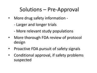 Solutions – Pre-Approval
• More drug safety information -
  - Larger and longer trials
  - More relevant study populations
• More thorough FDA review of protocol
  design
• Proactive FDA pursuit of safety signals
• Conditional approval, if safety problems
  suspected
 