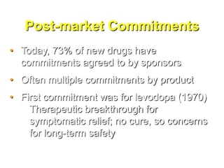 Post-market Commitments
• Today, 73% of new drugs have
  commitments agreed to by sponsors
• Often multiple commitments by product
• First commitment was for levodopa (1970)
    Therapeutic breakthrough for
    symptomatic relief; no cure, so concerns
    for long-term safety
 