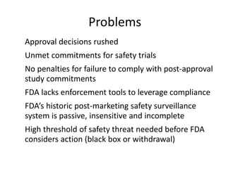 Problems
•   Approval decisions rushed
•   Unmet commitments for safety trials
•   No penalties for failure to comply with post-approval
    study commitments
•   FDA lacks enforcement tools to leverage compliance
•   FDA’s historic post-marketing safety surveillance
    system is passive, insensitive and incomplete
•   High threshold of safety threat needed before FDA
    considers action (black box or withdrawal)
 