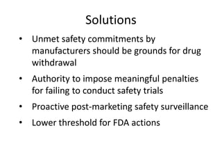Solutions
• Unmet safety commitments by
  manufacturers should be grounds for drug
  withdrawal
• Authority to impose meaningful penalties
  for failing to conduct safety trials
• Proactive post-marketing safety surveillance
• Lower threshold for FDA actions
 
