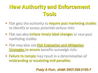 New Authority and Enforcement
              Tools
• FDA gets the authority to require post marketing studies
  to identify or assess potential serious risks
• FDA can also initiate timely label changes or new post
  marketing studies
• FDA may also use Risk Evaluation and Mitigation
  Strategies to ensure benefits outweigh risks
• Failure to comply may result in a determination of
  misbranding or escalating civil penalties

                   Psaty & Korn, JAMA 2007;298:2185-7
 