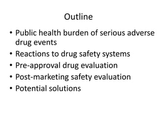 Outline
• Public health burden of serious adverse
  drug events
• Reactions to drug safety systems
• Pre-approval drug evaluation
• Post-marketing safety evaluation
• Potential solutions
 