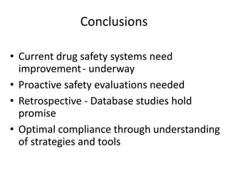 Conclusions

• Current drug safety systems need
  improvement - underway
• Proactive safety evaluations needed
• Retrospective - Database studies hold
  promise
• Optimal compliance through understanding
  of strategies and tools
 