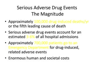 Serious Adverse Drug Events
             The Magnitude
• Approximately 100,000 drug-induced deaths/yr
  or the fifth leading cause of death
• Serious adverse drug events account for an
  estimated 3-6% of all hospital admissions
• Approximately 700,000 patients go to an
  Emergency Department for drug-induced,
  related adverse events
• Enormous human and societal costs
 