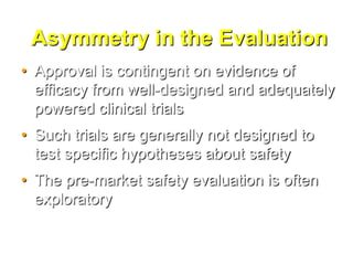 Asymmetry in the Evaluation
• Approval is contingent on evidence of
  efficacy from well-designed and adequately
  powered clinical trials
• Such trials are generally not designed to
  test specific hypotheses about safety
• The pre-market safety evaluation is often
  exploratory
 