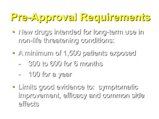 Pre-Approval Requirements
• New drugs intended for long-term use in
  non-life threatening conditions:
• A minimum of 1,500 patients exposed
  - 300 to 600 for 6 months
  - 100 for a year
• Limits good evidence to: symptomatic
  improvement, efficacy and common side
  effects
 