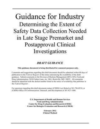 Guidance for Industry
    Determining the Extent of
  Safety Data Collection Needed
   in Late Stage Premarket and
       Postapproval Clinical
          Investigations
                                DRAFT GUIDANCE

       This guidance document is being distributed for comment purposes only.

Comments and suggestions regarding this draft document should be submitted within 60 days of
publication in the Federal Register of the notice announcing the availability of the draft
guidance. Submit comments to the Division of Dockets Management (HFA-305), Food and
Drug Administration, 5630 Fishers Lane, rm. 1061, Rockville, MD 20852. All comments
should be identified with the docket number listed in the notice of availability that publishes in
the Federal Register.

For questions regarding this draft document contact (CDER) Lori Bickel at 301-796-0210, or
(CBER) Office of Communication, Outreach, and Development at 301-827-1800.



                      U.S. Department of Health and Human Services 

                               Food and Drug Administration 

                     Center for Drug Evaluation and Research (CDER) 

                    Center for Biologics Evaluation and Research (CBER) 


                                        February 2012 

                                        Clinical Medical 

 