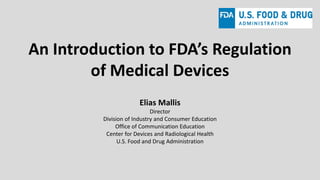 An Introduction to FDA’s Regulation
of Medical Devices
Elias Mallis
Director
Division of Industry and Consumer Education
Office of Communication Education
Center for Devices and Radiological Health
U.S. Food and Drug Administration
 