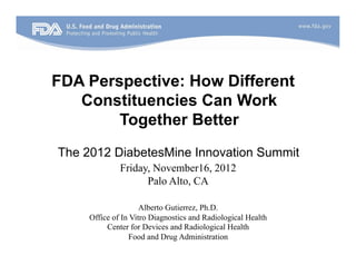 FDA Perspective: How Different
   Constituencies Can Work
        Together Better
The 2012 DiabetesMine Innovation Summit
              Friday, November16, 2012
                    Palo Alto, CA

                     Alberto Gutierrez, Ph.D.
     Office of In Vitro Diagnostics and Radiological Health
          Center for Devices and Radiological Health
                 Food and Drug Administration
 