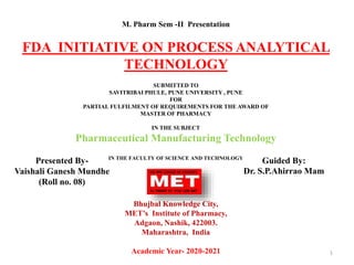 M. Pharm Sem -II Presentation
FDA INITIATIVE ON PROCESS ANALYTICAL
TECHNOLOGY
SUBMITTED TO
SAVITRIBAI PHULE, PUNE UNIVERSITY , PUNE
FOR
PARTIAL FULFILMENT OF REQUIREMENTS FOR THE AWARD OF
MASTER OF PHARMACY
IN THE SUBJECT
Pharmaceutical Manufacturing Technology
IN THE FACULTY OF SCIENCE AND TECHNOLOGY
Bhujbal Knowledge City,
MET’s Institute of Pharmacy,
Adgaon, Nashik, 422003.
Maharashtra, India
Academic Year- 2020-2021 1
Presented By-
Vaishali Ganesh Mundhe
(Roll no. 08)
Guided By:
Dr. S.P.Ahirrao Mam
 